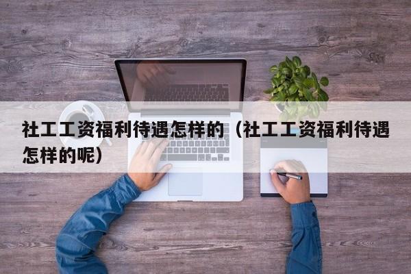 社工工资福利待遇怎样的（社工工资福利待遇怎样的呢）