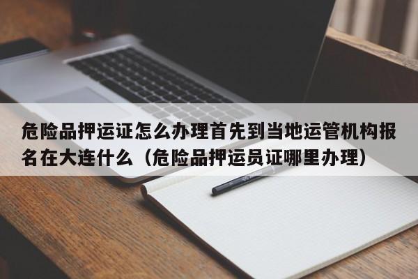 危险品押运证怎么办理首先到当地运管机构报名在大连什么（危险品押运员证哪里办理）