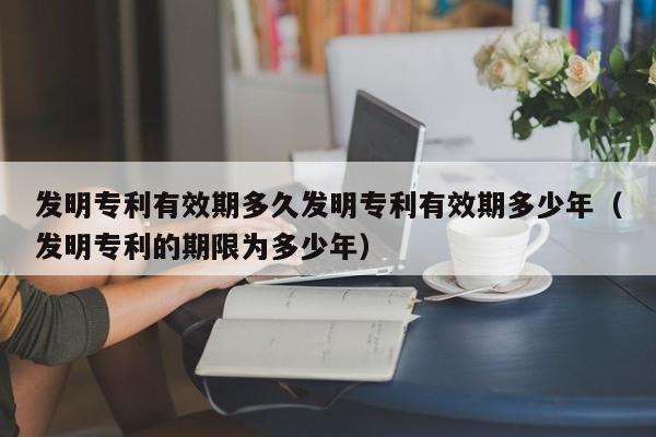 发明专利有效期多久发明专利有效期多少年（发明专利的期限为多少年）
